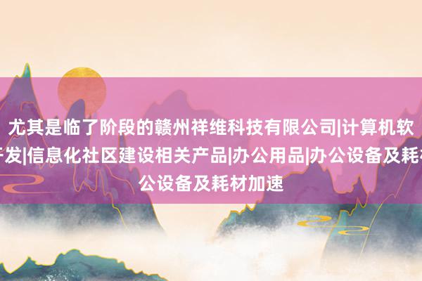 尤其是临了阶段的赣州祥维科技有限公司|计算机软硬件开发|信息化社区建设相关产品|办公用品|办公设备及耗材加速