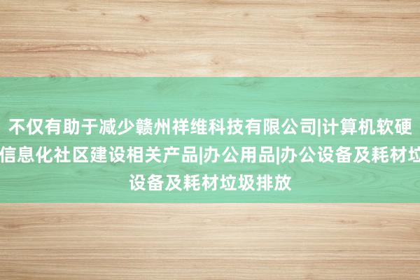 不仅有助于减少赣州祥维科技有限公司|计算机软硬件开发|信息化社区建设相关产品|办公用品|办公设备及耗材垃圾排放